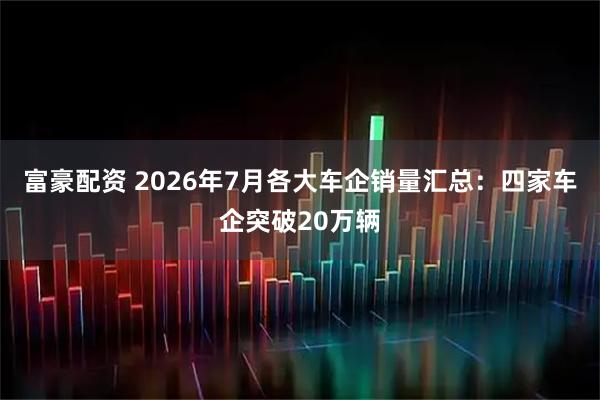 富豪配资 2026年7月各大车企销量汇总:四家车企突破20万辆