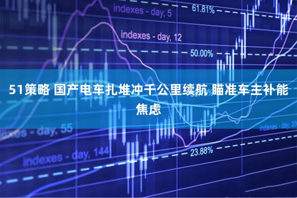 51策略 国产电车扎堆冲千公里续航 瞄准车主补能焦虑