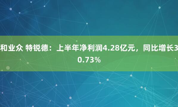 和业众 特锐德：上半年净利润4.28亿元，同比增长30.73%