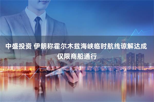 中盛投资 伊朗称霍尔木兹海峡临时航线谅解达成 仅限商船通行